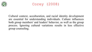 Corey (2008)
Cultural context, acculturation, and racial identity development
are essential for understanding individuals. Culture influences
both group members' and leaders' behavior, as well as the group
process. Ignoring cultural variations results in less effective
group counseling.
 