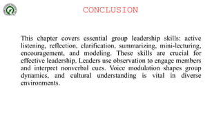 CONCLUSION
This chapter covers essential group leadership skills: active
listening, reflection, clarification, summarizing, mini-lecturing,
encouragement, and modeling. These skills are crucial for
effective leadership. Leaders use observation to engage members
and interpret nonverbal cues. Voice modulation shapes group
dynamics, and cultural understanding is vital in diverse
environments.
 