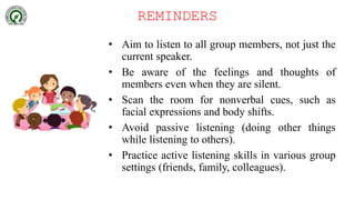 REMINDERS
• Aim to listen to all group members, not just the
current speaker.
• Be aware of the feelings and thoughts of
members even when they are silent.
• Scan the room for nonverbal cues, such as
facial expressions and body shifts.
• Avoid passive listening (doing other things
while listening to others).
• Practice active listening skills in various group
settings (friends, family, colleagues).
 