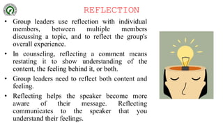 REFLECTION
• Group leaders use reflection with individual
members, between multiple members
discussing a topic, and to reflect the group's
overall experience.
• In counseling, reflecting a comment means
restating it to show understanding of the
content, the feeling behind it, or both.
• Group leaders need to reflect both content and
feeling.
• Reflecting helps the speaker become more
aware of their message. Reflecting
communicates to the speaker that you
understand their feelings.
 