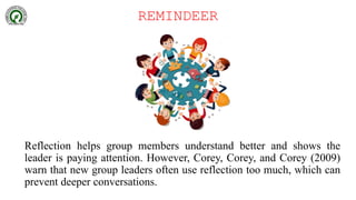REMINDEER
Reflection helps group members understand better and shows the
leader is paying attention. However, Corey, Corey, and Corey (2009)
warn that new group leaders often use reflection too much, which can
prevent deeper conversations.
 