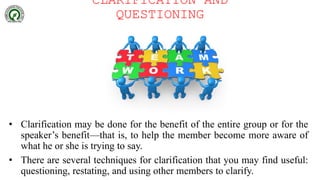 CLARIFICATION AND
QUESTIONING
• Clarification may be done for the benefit of the entire group or for the
speaker’s benefit—that is, to help the member become more aware of
what he or she is trying to say.
• There are several techniques for clarification that you may find useful:
questioning, restating, and using other members to clarify.
 
