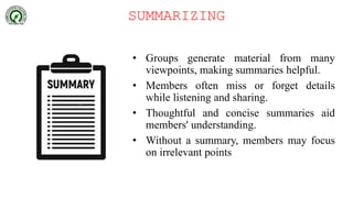 SUMMARIZING
• Groups generate material from many
viewpoints, making summaries helpful.
• Members often miss or forget details
while listening and sharing.
• Thoughtful and concise summaries aid
members' understanding.
• Without a summary, members may focus
on irrelevant points
 