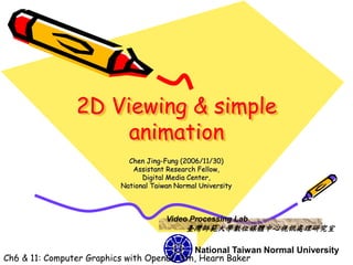 2D Viewing & simple
                     animation
                            Chen Jing-Fung (2006/11/30)
                             Assistant Research Fellow,
                                Digital Media Center,
                          National Taiwan Normal University



                                       Video Processing Lab
                                             臺灣師範大學數位媒體中心視訊處理研究室

                                           National Taiwan Normal University
Ch6 & 11: Computer Graphics with OpenGL 3th, Hearn Baker
 