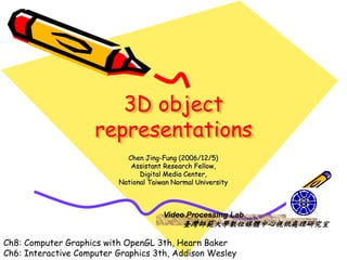 3D object
                     representations
                            Chen Jing-Fung (2006/12/5)
                             Assistant Research Fellow,
                                Digital Media Center,
                          National Taiwan Normal University



                                       Video Processing Lab
                                             臺灣師範大學數位媒體中心視訊處理研究室

Ch8: Computer Graphics with OpenGL 3th, Hearn Baker
Ch6: Interactive Computer Graphics 3th, Addison Wesley
 