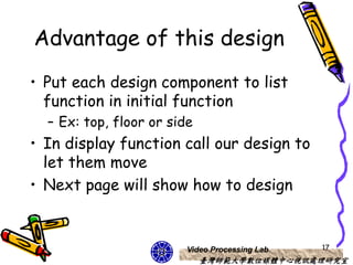 Advantage of this design
• Put each design component to list
  function in initial function
  – Ex: top, floor or side
• In display function call our design to
  let them move
• Next page will show how to design


                         Video Processing Lab   17
                             臺灣師範大學數位媒體中心視訊處理研究室
 