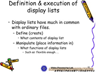 Definition & execution of
       display lists
• Display lists have much in common
  with ordinary files.
  – Define (create)
    • What contents of display list
  – Manipulate (place information in)
    • What functions of display lists
       – Such as: flexible enough….




                            Video Processing Lab   19
                               臺灣師範大學數位媒體中心視訊處理研究室
 