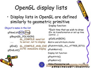 OpenGL display lists
  • Display lists in OpenGL are defined
    similarly to geometric primitive
                                         Display function:
Object’s name in the list
                                         *Each time that we wish to draw:
  glNewList(BOX, flag);                  (Ex: do transformation or set up time
                                         control…)
    glBegin(GL_POLYGON)
             GL_COMPILE: send list       glCallList(BOX);
     …       to server, not to display   Matrix and attribute stacks:
    glEnd(); GL_COMPILE_AND_EXE glPushAttrib(GL_ALL_ATTRIB_BITS);
              CUTE: immediate display glPushMatrix();
  glEndList();
                                         Display list function:
                                         glPopAttrib();
                                         glPopMatrix();
                                         Video Processing Lab               20
                                            臺灣師範大學數位媒體中心視訊處理研究室
 