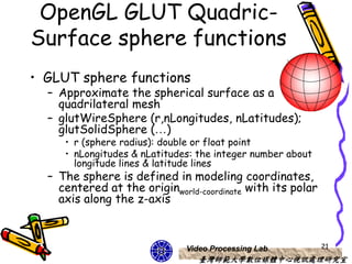 OpenGL GLUT Quadric-
Surface sphere functions
• GLUT sphere functions
  – Approximate the spherical surface as a
    quadrilateral mesh
  – glutWireSphere (r,nLongitudes, nLatitudes);
    glutSolidSphere (…)
     • r (sphere radius): double or float point
     • nLongitudes & nLatitudes: the integer number about
       longitude lines & latitude lines
  – The sphere is defined in modeling coordinates,
    centered at the originworld-coordinate with its polar
    axis along the z-axis



                              Video Processing Lab          21
                                 臺灣師範大學數位媒體中心視訊處理研究室
 