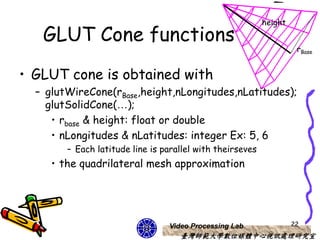 height
   GLUT Cone functions
                                                                     rBase


• GLUT cone is obtained with
  – glutWireCone(rBase,height,nLongitudes,nLatitudes);
    glutSolidCone(…);
     • rbase & height: float or double
     • nLongitudes & nLatitudes: integer Ex: 5, 6
        – Each latitude line is parallel with theirseves
     • the quadrilateral mesh approximation




                                 Video Processing Lab               22
                                    臺灣師範大學數位媒體中心視訊處理研究室
 