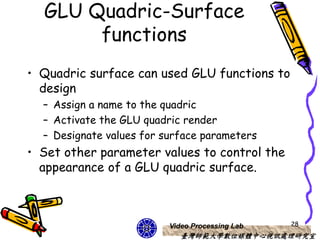 GLU Quadric-Surface
       functions
• Quadric surface can used GLU functions to
  design
  – Assign a name to the quadric
  – Activate the GLU quadric render
  – Designate values for surface parameters
• Set other parameter values to control the
  appearance of a GLU quadric surface.



                          Video Processing Lab   28
                             臺灣師範大學數位媒體中心視訊處理研究室
 