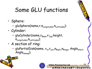 Some GLU functions
• Sphere:
  – gluSphere(name,r,nLongitudes,nLatitudes);
• Cylinder:
  – gluCylinder(name,rBase,rTop,height,
    nLongitudes,nLatitudes);
• A section of ring:
  – gluPartialDisk(name, rin,rout,nRadii,nRings, Anglestart,
    Anglesweep);



                               Video Processing Lab        29
                                  臺灣師範大學數位媒體中心視訊處理研究室
 
