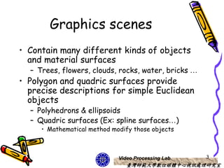 Graphics scenes
• Contain many different kinds of objects
  and material surfaces
  – Trees, flowers, clouds, rocks, water, bricks …
• Polygon and quadric surfaces provide
  precise descriptions for simple Euclidean
  objects
  – Polyhedrons & ellipsoids
  – Quadric surfaces (Ex: spline surfaces…)
     • Mathematical method modify those objects



                             Video Processing Lab    3
                                臺灣師範大學數位媒體中心視訊處理研究室
 