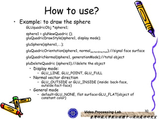 How to use?
• Example: to draw the sphere
    GLUquadricObj *sphere1;
    sphere1 = gluNewQuadric ();
    gluQuadricDrawStyle(sphere1, display mode);
    gluSphere(sphere1,…);
    gluQuadricOrientation(sphere1, normalvectordirection);//signal face surface
    gluQuadricNormal(sphere1, generationMode);//total object
    pluDeleteQuadric (sphere1);//delete the object
      • Display mode:
           – GLU_LINE, GLU_POINT, GLU_FULL
      • Normal vector direction
           – GLU_OUTSIDE or GLU_INSIDE (inside: back-face,
             outside:fact-face)
      • General mode
           – default=GLU_NONE, flat surface=GLU_FLAT(object of
             constant color)



                                        Video Processing Lab                  30
                                            臺灣師範大學數位媒體中心視訊處理研究室
 