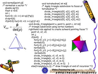 void normal(point p){                       void tetrahedron( int m){
/* normalize a vector */                    /* Apply triangle subdivision to faces of
   double sqrt();                           tetrahedron */
   float d =0.0;                               divide_triangle(v[0], v[1], v[2], m);
   int i;                                      divide_triangle(v[3], v[2], v[1], m);
   for(i=0; i<3; i++) d+=p[i]*p[i];            divide_triangle(v[0], v[3], v[1], m);
   d=sqrt(d);                                  divide_triangle(v[0], v[2], v[3], m);}
   if(d>0.0) for(i=0; i<3; i++) p[i]/=d;}
                            void divide_triangle(point a, point b, point c, int m){
               p
 Vnor                       /* triangle subdivision using vertex numbers
           det(p)            righthand rule applied to create outward pointing faces */
                                point v1, v2, v3;
              v0                int j;
                                if(m>0) {
                                    for(j=0; j<3; j++) v1[j]=a[j]+b[j];
                                    normal(v1);
                                    for(j=0; j<3; j++) v2[j]=a[j]+c[j];
                        v3          normal(v2);
 v1              v2
                                    for(j=0; j<3; j++) v3[j]=b[j]+c[j];
                                     normal(v3);
                                    divide_triangle(a, v1, v2, m-1);
                                    divide_triangle(c, v2, v3, m-1);
                                    divide_triangle(b, v3, v1, m-1);
                                    divide_triangle(v1, v3, v2, m-1); }
                                else(triangle(a,b,c)); /* draw triangle at end of recursion */}
                                                   Video Processing Lab                    33
                                                       臺灣師範大學數位媒體中心視訊處理研究室
 