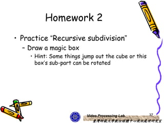 Homework 2
• Practice “Recursive subdivision”
  – Draw a magic box
    • Hint: Some things jump out the cube or this
      box’s sub-part can be rotated




                         Video Processing Lab       37
                            臺灣師範大學數位媒體中心視訊處理研究室
 