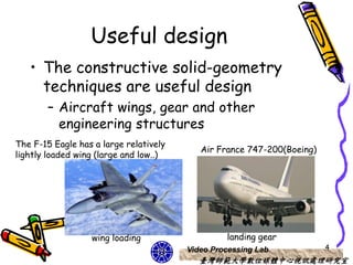 Useful design
   • The constructive solid-geometry
     techniques are useful design
       – Aircraft wings, gear and other
         engineering structures
The F-15 Eagle has a large relatively
                                           Air France 747-200(Boeing)
lightly loaded wing (large and low..)




                  wing loading                   landing gear
                                        Video Processing Lab            4
                                           臺灣師範大學數位媒體中心視訊處理研究室
 