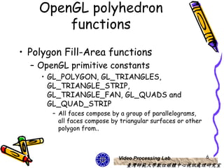 OpenGL polyhedron
        functions
• Polygon Fill-Area functions
  – OpenGL primitive constants
    • GL_POLYGON, GL_TRIANGLES,
      GL_TRIANGLE_STRIP,
      GL_TRIANGLE_FAN, GL_QUADS and
      GL_QUAD_STRIP
       – All faces compose by a group of parallelograms,
         all faces compose by triangular surfaces or other
         polygon from..



                             Video Processing Lab            6
                                臺灣師範大學數位媒體中心視訊處理研究室
 