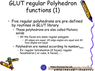 GLUT regular Polyhedron
     functions (1)
• Five regular polyhedrons are pre-defined
  by routines in GLUT library
  – These polyhedrons are also called Platonic
    solids
     • All the faces are same regular polygons
        – All edges are equal, All edge angles are equal and All
          face angles are equal
  – Polyhedron are named according to numberface
     • Ex: regular tetrahedron (4 faces), regular
       hexahedron ( or cube, 6 faces) ….




                                 Video Processing Lab              7
                                     臺灣師範大學數位媒體中心視訊處理研究室
 