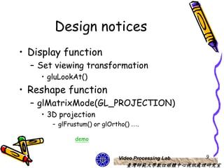 Design notices
• Display function
  – Set viewing transformation
    • gluLookAt()
• Reshape function
  – glMatrixMode(GL_PROJECTION)
    • 3D projection
       – glFrustum() or glOrtho() ….

              demo


                             Video Processing Lab   9
                                臺灣師範大學數位媒體中心視訊處理研究室
 
