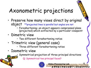 Axonometric projections
• Preserve how many views direct by original
  object **projected lines is parallel but angles are not
       • Foreshortening: an object appears compressed plane
         (projected) which extracted by a particular viewpoint
• Dimetric view
       • Two different foreshortening ratios
• Trimetric view (general case)
       • Three different foreshortening ratios
• Isometric view
       • Symmetrical projection of three principal directions
            Q: Symmetrical two principal faces?

                                  Video Processing Lab           15
                                     臺灣師範大學數位媒體中心視訊處理研究室
 