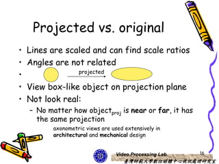 Projected vs. original
•   Lines are scaled and can find scale ratios
•   Angles are not related
                    projected
•
•   View box-like object on projection plane
•   Not look real:
    – No matter how objectproj is near or far, it has
      the same projection
           axonometric views are used extensively in
           architectural and mechanical design


                                   Video Processing Lab   16
                                      臺灣師範大學數位媒體中心視訊處理研究室
 