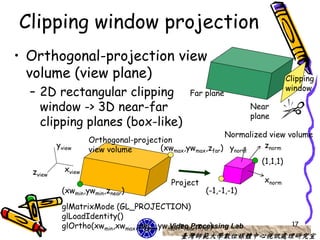 Clipping window projection
• Orthogonal-projection view
  volume (view plane)                                                      Clipping
                                                                           window
  – 2D rectangular clipping                   Far plane
    window -> 3D near-far                                       Near
                                                                plane
    clipping planes (box-like)
                                                        Normalized view volume
                    Orthogonal-projection
          yview                       (xwmax,ywmax,zfar) ynorm    znorm
                    view volume
                                                                 (1,1,1)
  zview     xview
                                         Project                   xnorm
           (xwmin,ywmin,znear)                     (-1,-1,-1)

           glMatrixMode (GL_PROJECTION)
           glLoadIdentity()
           glOrtho(xwmin,xwmax,ywmin,ywmax,znear,zfar)
                                       Video Processing Lab                 17
                                           臺灣師範大學數位媒體中心視訊處理研究室
 