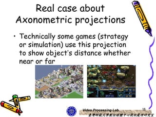 Real case about
Axonometric projections
• Technically some games (strategy
  or simulation) use this projection
  to show object’s distance whether
  near or far




                     Video Processing Lab   18
                        臺灣師範大學數位媒體中心視訊處理研究室
 