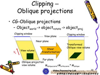 Clipping –
       Oblique projections
• CG-Oblique projections
  – Objectworld -> objectrotate -> objectproj
  Clipping window                                   Clipping window
                              View plane

                      Near plane
                                                    Transformed
                                                    Oblique view volume
                                Shear
        View volume
  Vp                        transformation


                          Far plane
         Oblique-projection
         view volume        Moblique,norm=Mortho,norm * Moblique

                                      Video Processing Lab                20
                                          臺灣師範大學數位媒體中心視訊處理研究室
 