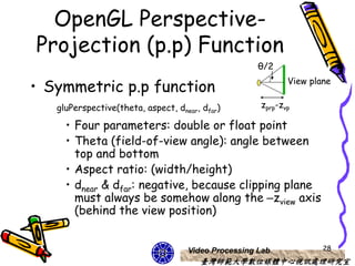 OpenGL Perspective-
Projection (p.p) Function
                                                     θ/2

• Symmetric p.p function                                    View plane


   gluPerspective(theta, aspect, dnear, dfar)        zprp-zvp

     • Four parameters: double or float point
     • Theta (field-of-view angle): angle between
       top and bottom
     • Aspect ratio: (width/height)
     • dnear & dfar: negative, because clipping plane
       must always be somehow along the –zview axis
       (behind the view position)


                                    Video Processing Lab            28
                                       臺灣師範大學數位媒體中心視訊處理研究室
 