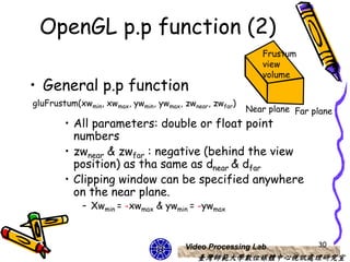 OpenGL p.p function (2)
                                                           Frustum
                                                           view
                                                           volume
• General p.p function
gluFrustum(xwmin, xwmax, ywmin, ywmax, zwnear, zwfar)
                                                        Near plane Far plane
        • All parameters: double or float point
          numbers
        • zwnear & zwfar : negative (behind the view
          position) as tha same as dnear & dfar
        • Clipping window can be specified anywhere
          on the near plane.
            – Xwmin = -xwmax & ywmin = -ywmax



                                       Video Processing Lab             30
                                          臺灣師範大學數位媒體中心視訊處理研究室
 