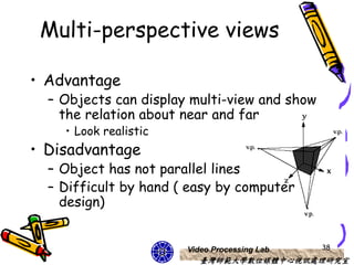 Multi-perspective views

• Advantage
  – Objects can display multi-view and show
    the relation about near and far
    • Look realistic
• Disadvantage
  – Object has not parallel lines
  – Difficult by hand ( easy by computer
    design)


                       Video Processing Lab   38
                          臺灣師範大學數位媒體中心視訊處理研究室
 