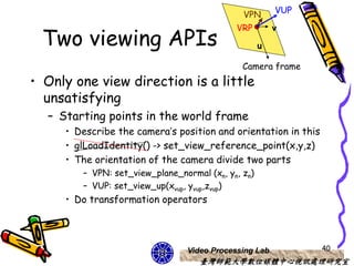 VPN       VUP

                                            VRP         v
 Two viewing APIs                                   u

                                              Camera frame
• Only one view direction is a little
  unsatisfying
  – Starting points in the world frame
     • Describe the camera’s position and orientation in this
     • glLoadIdentity() -> set_view_reference_point(x,y,z)
     • The orientation of the camera divide two parts
        – VPN: set_view_plane_normal (xn, yn, zn)
        – VUP: set_view_up(xvup, yvup,zvup)
     • Do transformation operators




                                Video Processing Lab            40
                                   臺灣師範大學數位媒體中心視訊處理研究室
 
