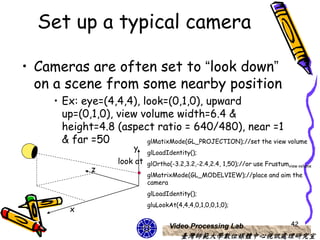 Set up a typical camera

• Cameras are often set to “look down”
  on a scene from some nearby position
    • Ex: eye=(4,4,4), look=(0,1,0), upward
      up=(0,1,0), view volume width=6.4 &
      height=4.8 (aspect ratio = 640/480), near =1
      & far =50         glMatixMode(GL_PROJECTION);//set the view volume
                         y
                               glLoadIdentity();
                     look at   glOrtho(-3.2,3.2,-2.4,2.4, 1,50);//or use Frustumview volume
              z
                               glMatrixMode(GL_MODELVIEW);//place and aim the
                               camera
                               glLoadIdentity();
                               gluLookAt(4,4,4,0,1,0,0,1,0);
        x

                                       Video Processing Lab                        42
                                           臺灣師範大學數位媒體中心視訊處理研究室
 