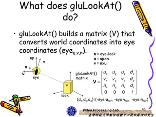What does gluLookAt()
         do?
• gluLookAt() builds a matrix (V) that
  converts world coordinates into eye
  coordinates (eyeu,v,n). n = eye-look
          up                          u = upxn
                 v                    v = nxu
      n
  u                         gluLookAt()  ux     uy    uz   dx 
           eye              matrix                            
                                     V vx      vy    vz   dy 
                                         nx     ny    nz   dz 
                                                              
                                        0       0     0    1
                     look
                            (dx,dy,dz)=(-eye·unor, -eye·vnor, -eye·nnor)

                               Video Processing Lab                 43
                                  臺灣師範大學數位媒體中心視訊處理研究室
 