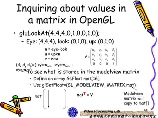 Inquiring about values in
   a matrix in OpenGL
• gluLookAt(4,4,4,0,1,0,0,1,0);
   – Eye: (4,4,4), look: (0,1,0), up: (0,1,0)
                  n = eye-look              ux   uy   uz   dx 
                  u = upxn                                    
                                             v    vy   vz   dy 
                                         V x
                  v = nxu                   nx   ny   nz   dz 
                                                              
(dx,dy,dz)=(-eye·unor, -eye·vnor, -        0     0    0    1
eye·nnor)
   – To see what is stored in the modelview matrix
        • Define an array GLFloat mat[16]
        • Use glGetFloatv(GL_MODELVIEW_MATRIX,mat)

           mat:                       matT = V                     Modelview
                                                                   matrix will
                                                                   copy to mat[]
                                         Video Processing Lab                44
                                            臺灣師範大學數位媒體中心視訊處理研究室
 