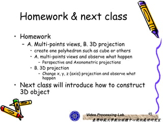 Homework & next class
• Homework
  – A. Multi-points views, B. 3D projection
     • create one polyhedron such as cube or others
     • A. multi-points views and observe what happen
        – Perspective and Axonometric projections
     • B. 3D projection
        – Change x, y, z (axis) projection and observe what
          happen
• Next class will introduce how to construct
  3D object


                                 Video Processing Lab         45
                                    臺灣師範大學數位媒體中心視訊處理研究室
 