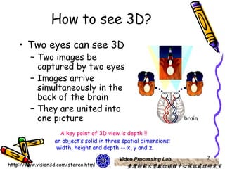 How to see 3D?
    • Two eyes can see 3D
         – Two images be
           captured by two eyes
         – Images arrive
           simultaneously in the
           back of the brain
         – They are united into
           one picture                                             brain

                    A key point of 3D view is depth !!
                  an object’s solid in three spatial dimensions:
                   width, height and depth -- x, y and z.
                                           Video Processing Lab            7
http://www.vision3d.com/stereo.html           臺灣師範大學數位媒體中心視訊處理研究室
 