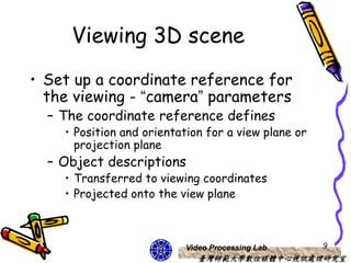 Viewing 3D scene
• Set up a coordinate reference for
  the viewing - “camera” parameters
  – The coordinate reference defines
    • Position and orientation for a view plane or
      projection plane
  – Object descriptions
    • Transferred to viewing coordinates
    • Projected onto the view plane



                          Video Processing Lab       9
                             臺灣師範大學數位媒體中心視訊處理研究室
 