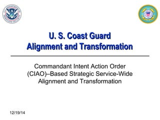 12/19/14
U. S. Coast GuardU. S. Coast Guard
Alignment and TransformationAlignment and Transformation
Commandant Intent Action Order
(CIAO)–Based Strategic Service-Wide
Alignment and Transformation
 