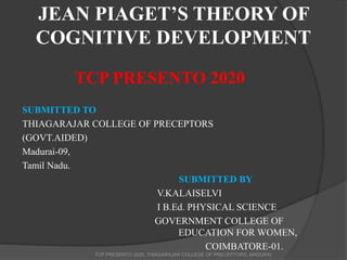 JEAN PIAGET’S THEORY OF
COGNITIVE DEVELOPMENT
TCP PRESENTO 2020
SUBMITTED TO
THIAGARAJAR COLLEGE OF PRECEPTORS
(GOVT.AIDED)
Madurai-09,
Tamil Nadu.
SUBMITTED BY
V.KALAISELVI
I B.Ed. PHYSICAL SCIENCE
GOVERNMENT COLLEGE OF
EDUCATION FOR WOMEN,
COIMBATORE-01.
TCP PRESENTO 2020, THIAGARAJAR COLLEGE OF PRECEPTORS, MADURAI
 