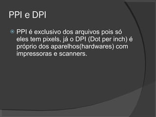 PPI e DPI PPI é exclusivo dos arquivos pois só eles tem pixels, já o DPI (Dot per inch) é próprio dos aparelhos(hardwares) com impressoras e scanners. 