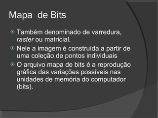 Mapa  de Bits Também denominado de varredura,  raster  ou matricial. Nele a imagem é construída a partir de uma coleção de pontos individuais O arquivo mapa de bits é a reprodução gráfica das variações possíveis nas unidades de memória do computador (bits). 