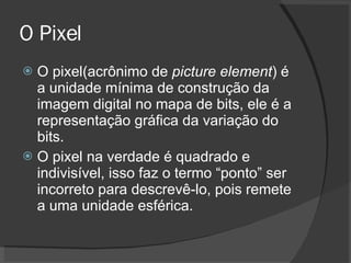 O Pixel O pixel(acrônimo de  picture element ) é a unidade mínima de construção da imagem digital no mapa de bits, ele é a representação gráfica da variação do bits. O pixel na verdade é quadrado e indivisível, isso faz o termo “ponto” ser incorreto para descrevê-lo, pois remete a uma unidade esférica. 