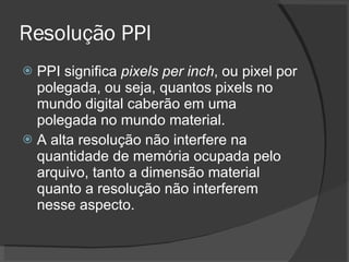 Resolução PPI PPI significa  pixels per inch , ou pixel por polegada, ou seja, quantos pixels no mundo digital caberão em uma polegada no mundo material. A alta resolução não interfere na quantidade de memória ocupada pelo arquivo, tanto a dimensão material quanto a resolução não interferem nesse aspecto. 