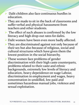  Dalit children also face continuous hurdles in
education.
 They are made to sit in the back of classrooms and
suffer verbal and physical harassment from
teachers and other students.
 The effect of such abuses is confirmed by the low
literacy and high drop-out rates for dalits.
 Dalit women have been even more badly affected.
 They are discriminated against not only because of
their sex but also because of religious, social and
cultural structures which have given them the
lowest position in the social hierarchy.
 These women face problems of gender
discrimination with their high caste counterparts,
problems related to their caste and ethnic
backgrounds, extremely low levels of literacy and
education, heavy dependence on wage Labour,
discrimination in employment and wages, heavy
concentration in unskilled, low paid and
sometimes hazardous manual jobs, violence and
sexual exploitation.
TCP PRESENTO 2020, THIAGARAJAR COLLEGE OF PRECEPTORS, MADURAI. 10
 