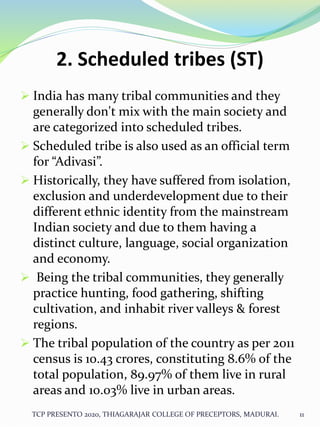 2. Scheduled tribes (ST)
 India has many tribal communities and they
generally don't mix with the main society and
are categorized into scheduled tribes.
 Scheduled tribe is also used as an official term
for “Adivasi”.
 Historically, they have suffered from isolation,
exclusion and underdevelopment due to their
different ethnic identity from the mainstream
Indian society and due to them having a
distinct culture, language, social organization
and economy.
 Being the tribal communities, they generally
practice hunting, food gathering, shifting
cultivation, and inhabit river valleys & forest
regions.
 The tribal population of the country as per 2011
census is 10.43 crores, constituting 8.6% of the
total population, 89.97% of them live in rural
areas and 10.03% live in urban areas.
TCP PRESENTO 2020, THIAGARAJAR COLLEGE OF PRECEPTORS, MADURAI. 11
 