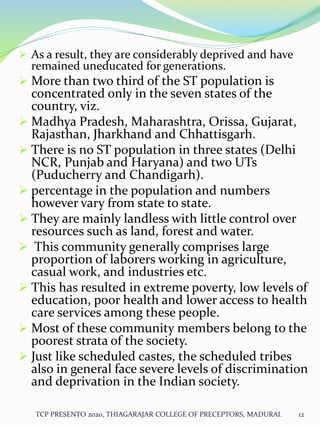  As a result, they are considerably deprived and have
remained uneducated for generations.
 More than two third of the ST population is
concentrated only in the seven states of the
country, viz.
 Madhya Pradesh, Maharashtra, Orissa, Gujarat,
Rajasthan, Jharkhand and Chhattisgarh.
 There is no ST population in three states (Delhi
NCR, Punjab and Haryana) and two UTs
(Puducherry and Chandigarh).
 percentage in the population and numbers
however vary from state to state.
 They are mainly landless with little control over
resources such as land, forest and water.
 This community generally comprises large
proportion of laborers working in agriculture,
casual work, and industries etc.
 This has resulted in extreme poverty, low levels of
education, poor health and lower access to health
care services among these people.
 Most of these community members belong to the
poorest strata of the society.
 Just like scheduled castes, the scheduled tribes
also in general face severe levels of discrimination
and deprivation in the Indian society.
TCP PRESENTO 2020, THIAGARAJAR COLLEGE OF PRECEPTORS, MADURAI. 12
 