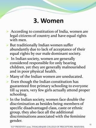 3. Women
 According to constitution of India, women are
legal citizens of country and have equal rights
with men.
 But traditionally Indian women suffer
abundantly due to lack of acceptance of their
equal rights by our male dominant society.
 In Indian society, women are generally
considered responsible for only bearing
children, yet they are generally malnourished
and in poor physical health.
 Many of the Indian women are uneducated.
 Even though the Indian constitution has
guaranteed free primary schooling to everyone
till 14 years, very few girls actually attend proper
schooling.
 In the Indian society, women face double the
discrimination as besides being members of
specific disadvantaged class, caste or ethnic
group, they also face all the additional
discriminations associated with the feminine
gender.
TCP PRESENTO 2020, THIAGARAJAR COLLEGE OF PRECEPTORS, MADURAI.
13
 