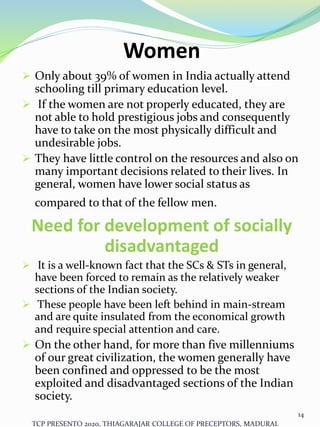 Women
 Only about 39% of women in India actually attend
schooling till primary education level.
 If the women are not properly educated, they are
not able to hold prestigious jobs and consequently
have to take on the most physically difficult and
undesirable jobs.
 They have little control on the resources and also on
many important decisions related to their lives. In
general, women have lower social status as
compared to that of the fellow men.
Need for development of socially
disadvantaged
 It is a well-known fact that the SCs & STs in general,
have been forced to remain as the relatively weaker
sections of the Indian society.
 These people have been left behind in main-stream
and are quite insulated from the economical growth
and require special attention and care.
 On the other hand, for more than five millenniums
of our great civilization, the women generally have
been confined and oppressed to be the most
exploited and disadvantaged sections of the Indian
society.
TCP PRESENTO 2020, THIAGARAJAR COLLEGE OF PRECEPTORS, MADURAI.
14
 